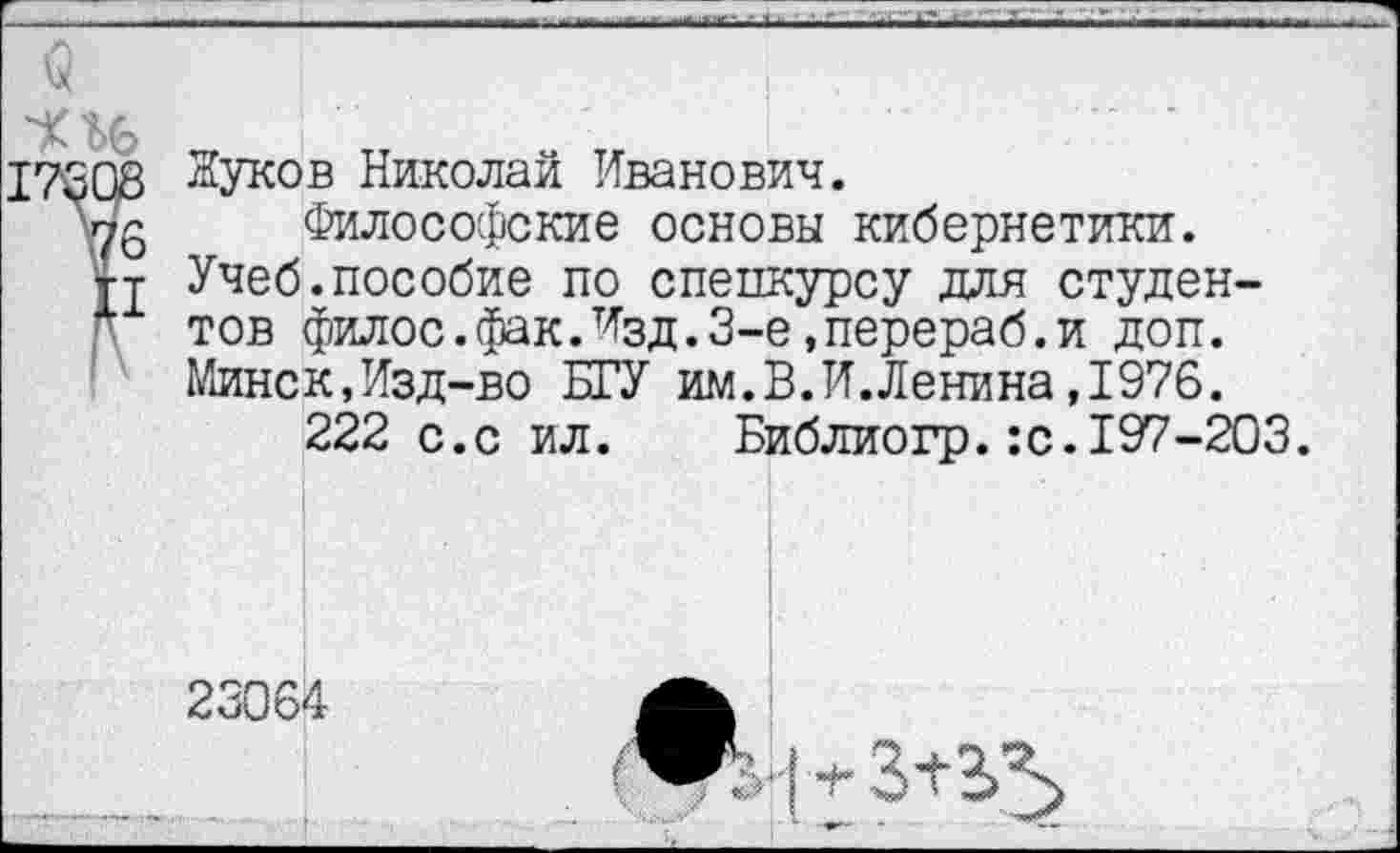 ﻿Жуков Николай Иванович.
Философские основы кибернетики.
Учеб.пособие по спецкурсу для студентов филос.фак.Изд.З-е»перераб.и доп. Минск,Изд-во БГУ им.В.И.Ленина ,1976.
222 с.с ил. Библиогр.:с.197-203.
23064